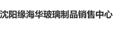 阴茎插入女人阴道口免费网站沈阳缘海华玻璃制品销售中心